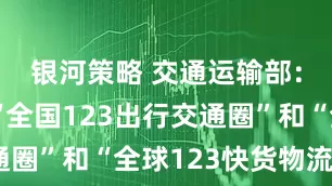 银河策略 交通运输部：将打造“全国123出行交通圈”和“全球123快货物流圈”