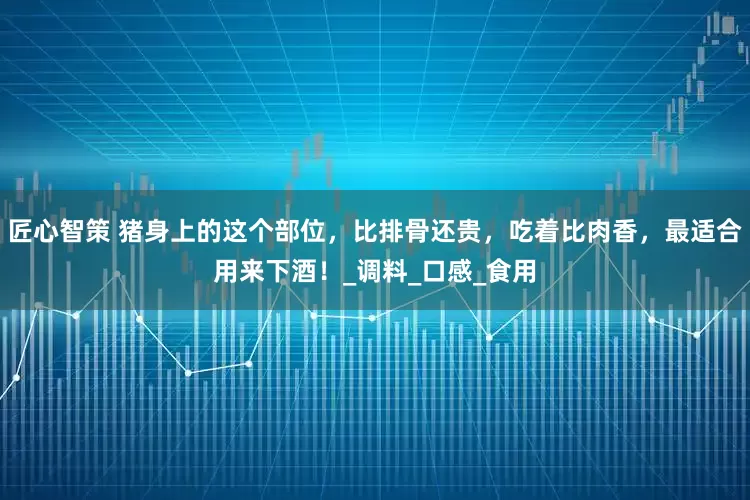 匠心智策 猪身上的这个部位，比排骨还贵，吃着比肉香，最适合用来下酒！_调料_口感_食用