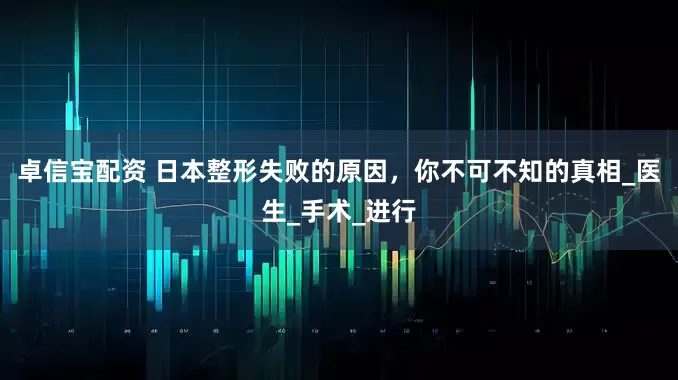 卓信宝配资 日本整形失败的原因，你不可不知的真相_医生_手术_进行
