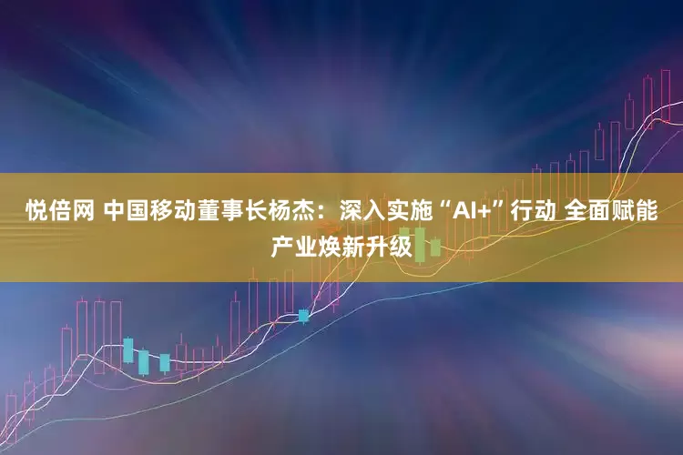 悦倍网 中国移动董事长杨杰：深入实施“AI+”行动 全面赋能产业焕新升级