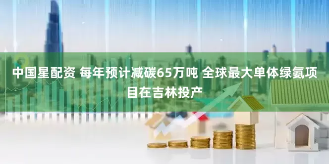 中国星配资 每年预计减碳65万吨 全球最大单体绿氨项目在吉林投产