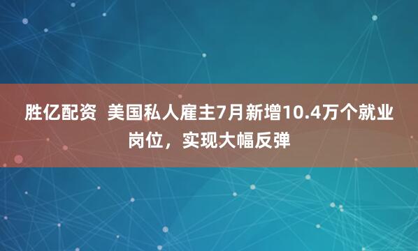 胜亿配资  美国私人雇主7月新增10.4万个就业岗位，实现大幅反弹