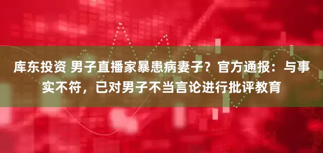 库东投资 男子直播家暴患病妻子？官方通报：与事实不符，已对男子不当言论进行批评教育
