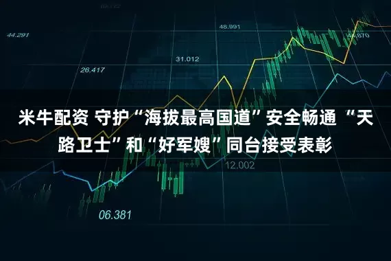 米牛配资 守护“海拔最高国道”安全畅通 “天路卫士”和“好军嫂”同台接受表彰