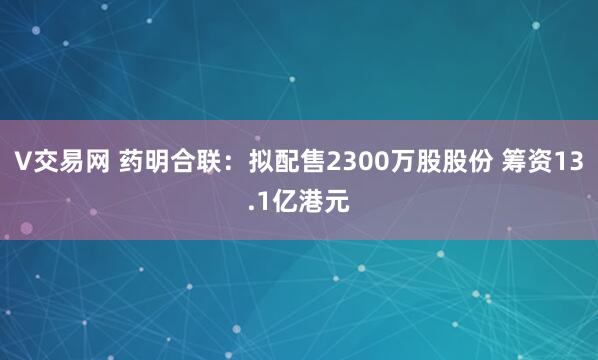 V交易网 药明合联：拟配售2300万股股份 筹资13.1亿港元