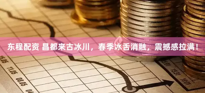 东程配资 昌都来古冰川，春季冰舌消融，震撼感拉满！