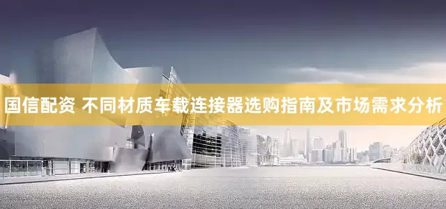 国信配资 不同材质车载连接器选购指南及市场需求分析