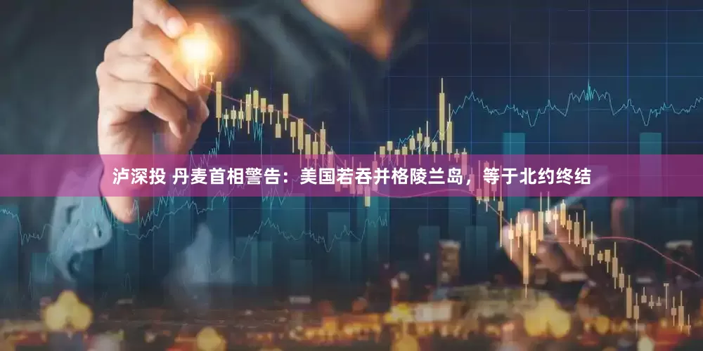 泸深投 丹麦首相警告：美国若吞并格陵兰岛，等于北约终结