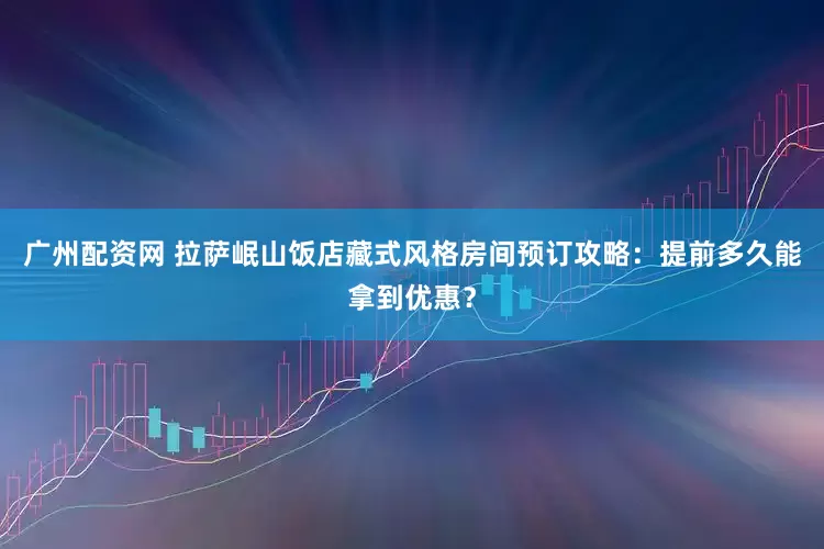 广州配资网 拉萨岷山饭店藏式风格房间预订攻略：提前多久能拿到优惠？