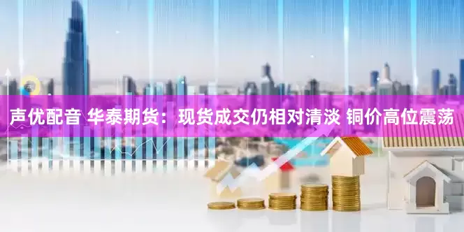 声优配音 华泰期货：现货成交仍相对清淡 铜价高位震荡