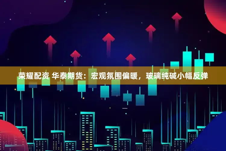 荣耀配资 华泰期货：宏观氛围偏暖，玻璃纯碱小幅反弹