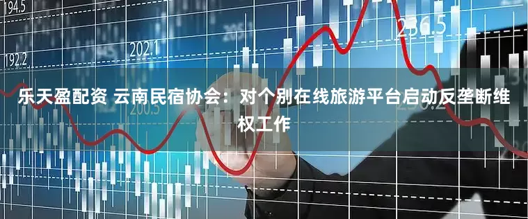 乐天盈配资 云南民宿协会：对个别在线旅游平台启动反垄断维权工作