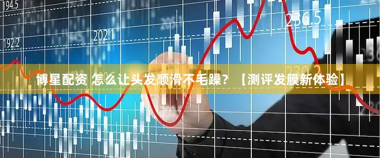 博星配资 怎么让头发顺滑不毛躁？【测评发膜新体验】