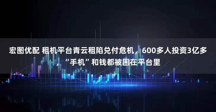 宏图优配 租机平台青云租陷兑付危机，600多人投资3亿多，“手机”和钱都被困在平台里