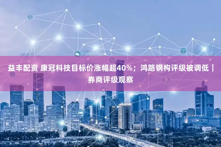 益丰配资 康冠科技目标价涨幅超40%；鸿路钢构评级被调低｜券商评级观察