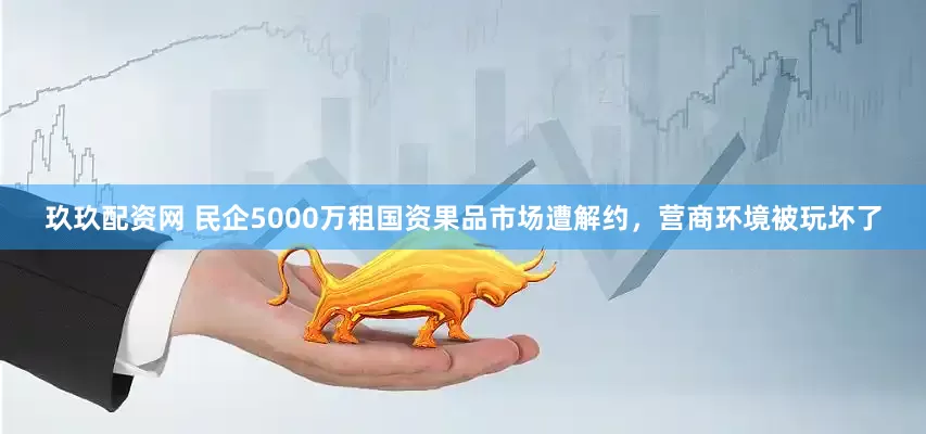 玖玖配资网 民企5000万租国资果品市场遭解约，营商环境被玩坏了