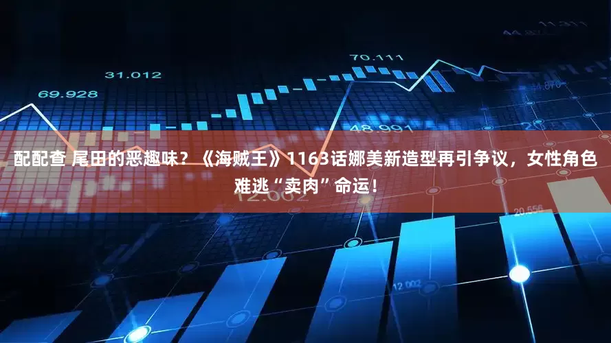配配查 尾田的恶趣味？《海贼王》1163话娜美新造型再引争议，女性角色难逃“卖肉”命运！